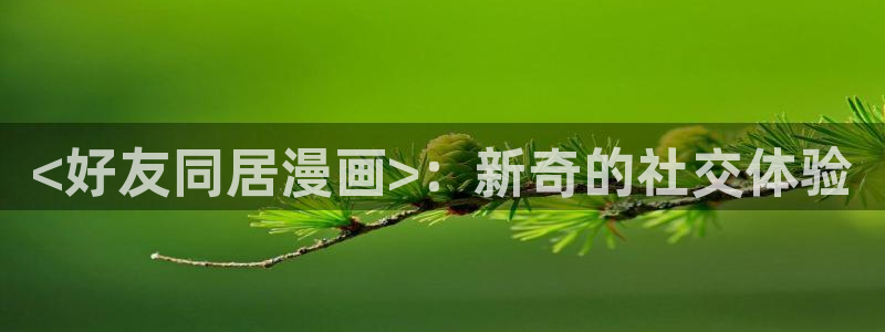 羞羞漫画汗汗漫画入口：<好友同居漫画>：新奇的社交体验